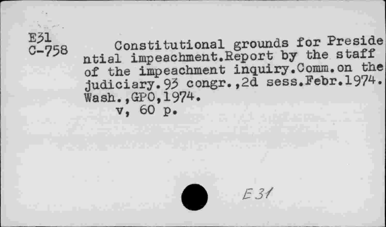 ﻿E31
C-758
Constitutional grounds for Preside ntial impeachment. Report by the staff of the impeachment inquiry.Comm.on the judiciary.93 congr.,2d sess.Febr.l97z»-« Wash.,GP0,1974.
v, 60 p.
133/